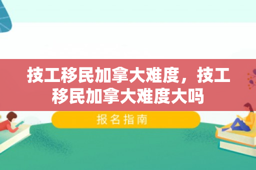 技工移民加拿大难度，技工移民加拿大难度大吗