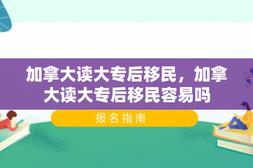 加拿大读大专后移民，加拿大读大专后移民容易吗