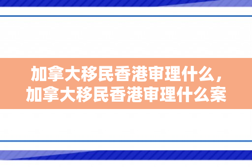 加拿大移民香港审理什么，加拿大移民香港审理什么案件