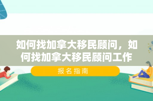 如何找加拿大移民顾问，如何找加拿大移民顾问工作