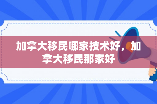 加拿大移民哪家技术好，加拿大移民那家好