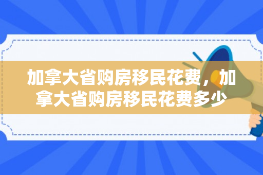 加拿大省购房移民花费，加拿大省购房移民花费多少