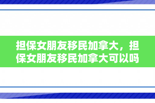 担保女朋友移民加拿大，担保女朋友移民加拿大可以吗