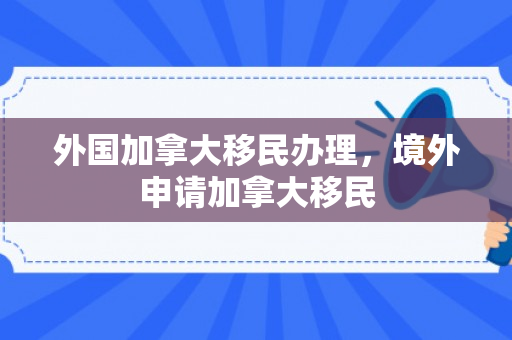 外国加拿大移民办理，境外申请加拿大移民