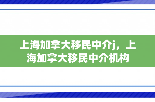 上海加拿大移民中介j，上海加拿大移民中介机构
