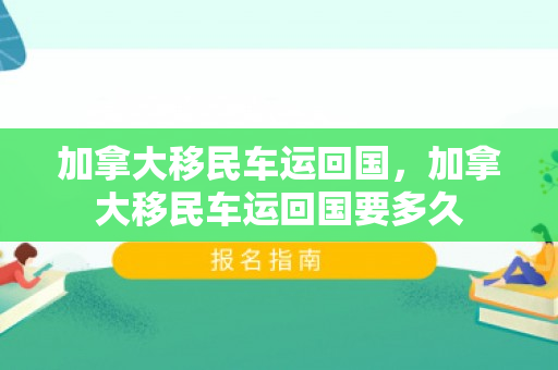 加拿大移民车运回国，加拿大移民车运回国要多久