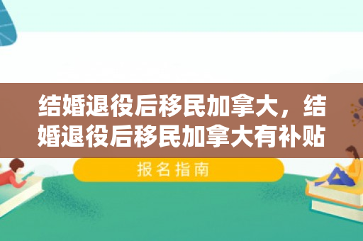 结婚退役后移民加拿大，结婚退役后移民加拿大有补贴吗