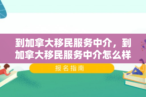 到加拿大移民服务中介，到加拿大移民服务中介怎么样