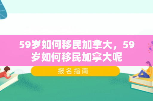59岁如何移民加拿大，59岁如何移民加拿大呢