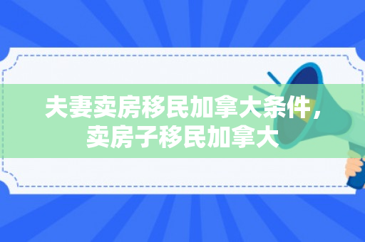 夫妻卖房移民加拿大条件，卖房子移民加拿大