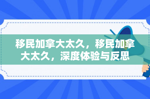 移民加拿大太久，移民加拿大太久，深度体验与反思