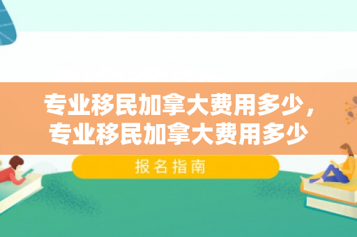 专业移民加拿大费用多少，专业移民加拿大费用多少