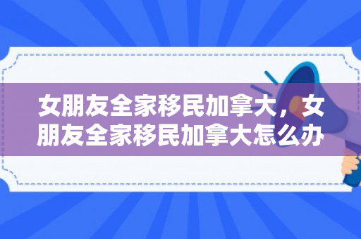 女朋友全家移民加拿大，女朋友全家移民加拿大怎么办