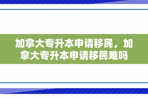 加拿大专升本申请移民，加拿大专升本申请移民难吗