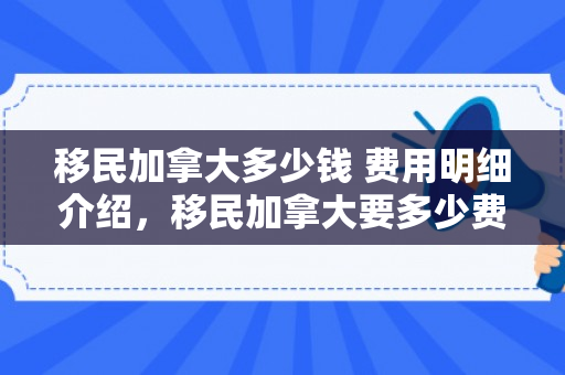 移民加拿大多少钱 费用明细介绍，移民加拿大要多少费用怎么样