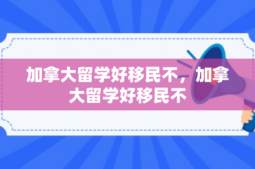 加拿大留学好移民不，加拿大留学好移民不