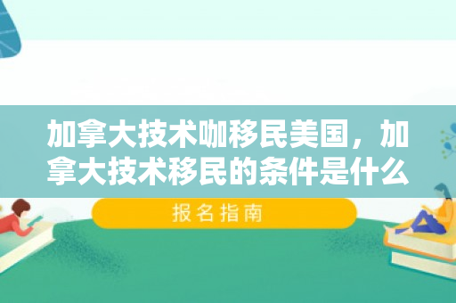 加拿大技术咖移民美国，加拿大技术移民的条件是什么