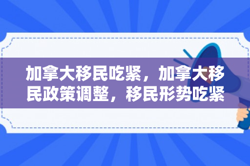 加拿大移民吃紧，加拿大移民政策调整，移民形势吃紧
