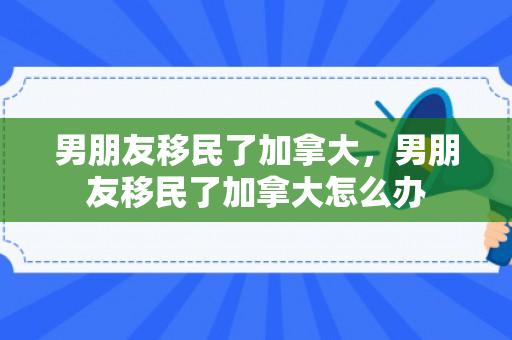 男朋友移民了加拿大，男朋友移民了加拿大怎么办
