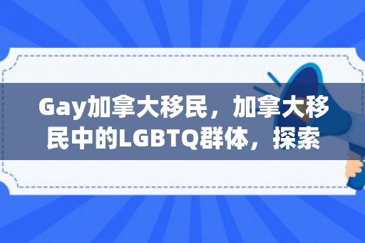 Gay加拿大移民，加拿大移民中的LGBTQ群体，探索LGBTQ+移民的多元世界