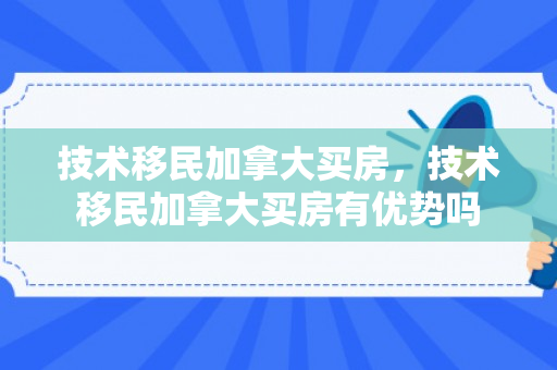 技术移民加拿大买房，技术移民加拿大买房有优势吗