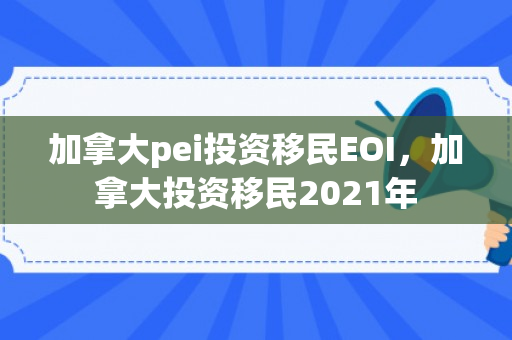 加拿大pei投资移民EOI，加拿大投资移民2021年