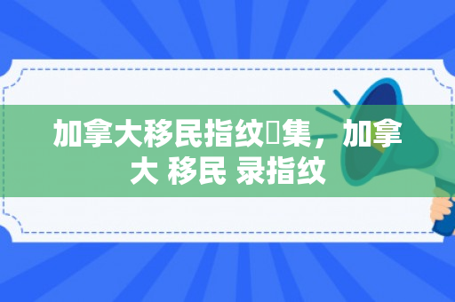 加拿大移民指纹釆集，加拿大 移民 录指纹