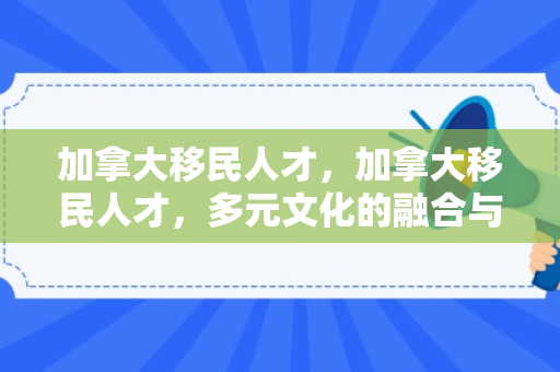 加拿大移民人才，加拿大移民人才，多元文化的融合与繁荣