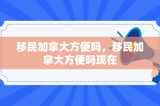 移民加拿大方便吗，移民加拿大方便吗现在