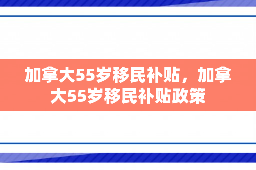 加拿大55岁移民补贴，加拿大55岁移民补贴政策