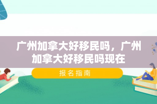 广州加拿大好移民吗，广州加拿大好移民吗现在
