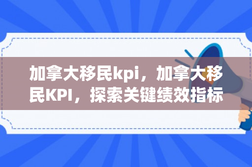 加拿大移民kpi，加拿大移民KPI，探索关键绩效指标在移民申请中的重要性