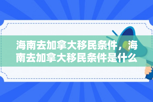 海南去加拿大移民条件，海南去加拿大移民条件是什么