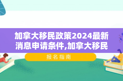 加拿大移民政策2024最新消息申请条件,加拿大移民政策2024最新消息申请条件是什么