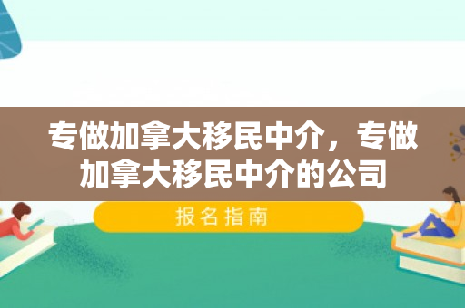 专做加拿大移民中介，专做加拿大移民中介的公司