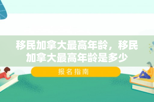 移民加拿大最高年龄，移民加拿大最高年龄是多少