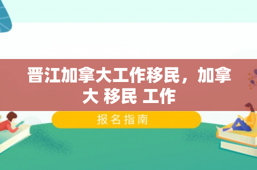 晋江加拿大工作移民，加拿大 移民 工作