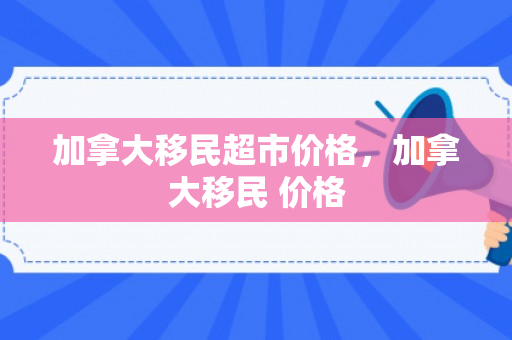 加拿大移民超市价格，加拿大移民 价格
