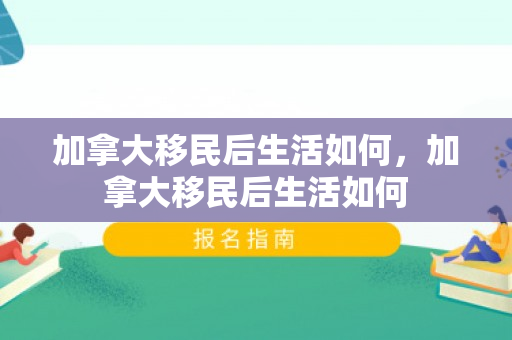 加拿大移民后生活如何，加拿大移民后生活如何