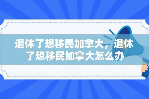 退休了想移民加拿大，退休了想移民加拿大怎么办