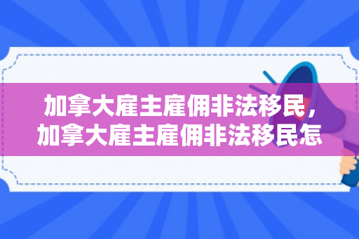 加拿大雇主雇佣非法移民，加拿大雇主雇佣非法移民怎么处理
