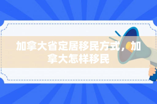 加拿大省定居移民方式，加拿大怎样移民