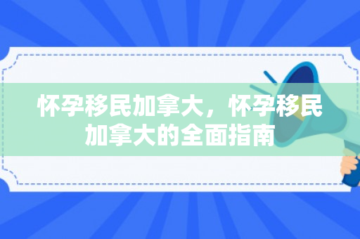 怀孕移民加拿大，怀孕移民加拿大的全面指南