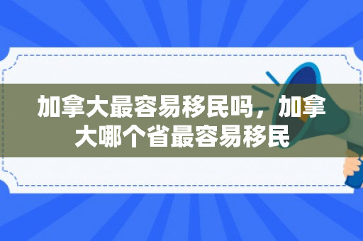 加拿大最容易移民吗，加拿大哪个省最容易移民