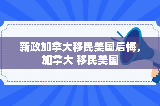 新政加拿大移民美国后悔，加拿大 移民美国