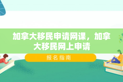 加拿大移民申请网课，加拿大移民网上申请