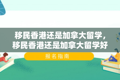 移民香港还是加拿大留学，移民香港还是加拿大留学好