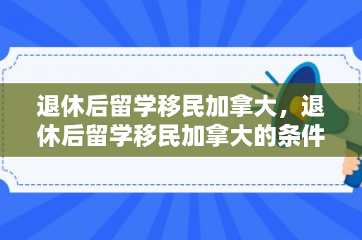 退休后留学移民加拿大，退休后留学移民加拿大的条件