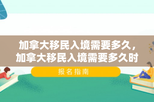加拿大移民入境需要多久，加拿大移民入境需要多久时间