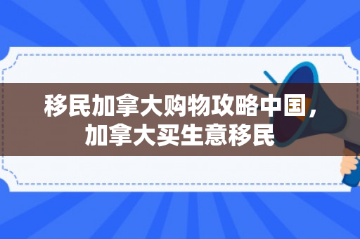 移民加拿大购物攻略中国，加拿大买生意移民